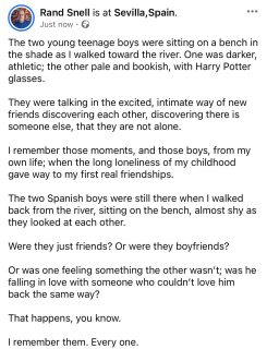 The two young teenage boys were sitting on a bench in the shade as I walked toward the river. One was darker, athletic; the other pale and bookish, with Harry Potter glasses. 

They were talking in the excited, intimate way of new friends discovering each other, discovering there is someone else, that they are not alone. 

I remember those moments, and those boys, from my own life; when the long loneliness of my childhood gave way to my first real friendships. 

The two Spanish boys were still there when I walked back from the river, sitting on the bench, almost shy as they looked at each other. 

Were they just friends? Or were they boyfriends?

Or was one feeling something the other wasn’t; was he falling in love with someone who couldn’t love him back the same way?

That happens, you know. 

I remember them. Every one.