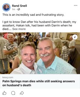 This is an incredibly sad and frustrating story.
I got to know Dan after his husband Darrin’s death; my assailant, Hakan Isik, had been with Darrin when he died.
There has been only limited communication from the DA with me and other victims in the current process against Isik.
Evidently the investigation regarding Darrin’s death went back to Riverside County Sheriff early last year and is still ongoing. #palmsprings #riversidecounty #crime #justice
https://kesq.com/news/2026/08/03/palm-springs-man-dies-while-still-seeking-answers-on-husbands-death/